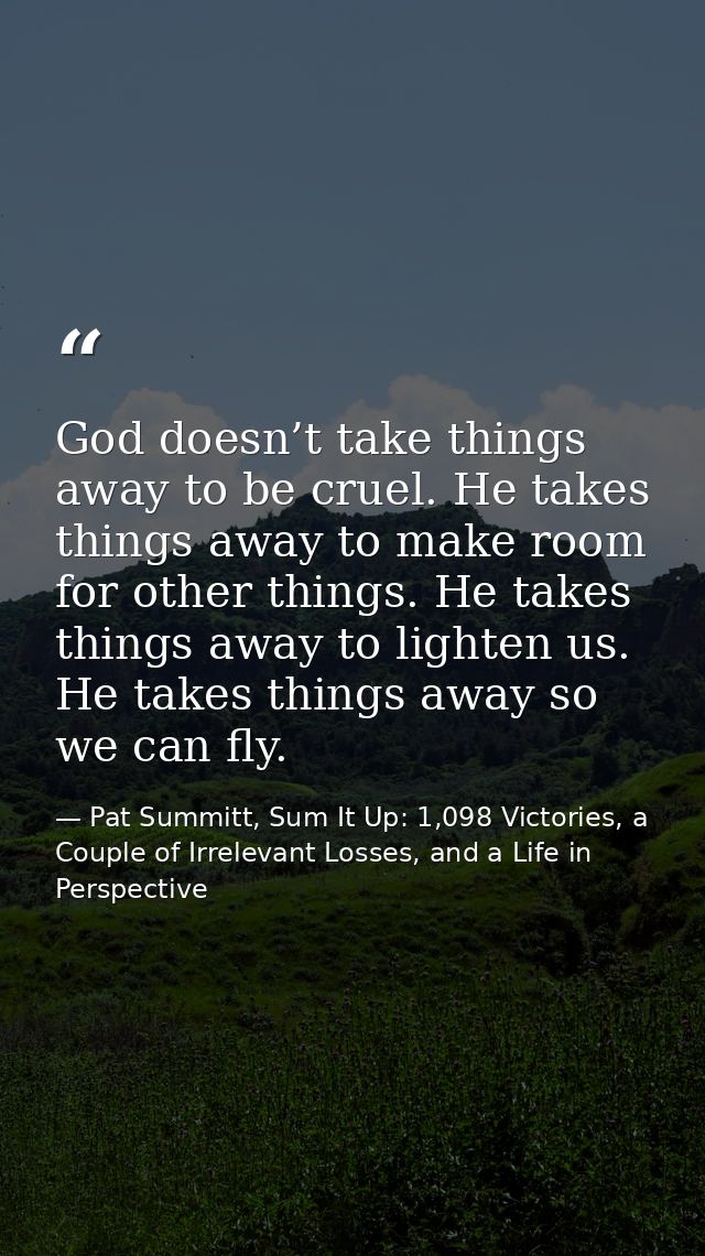 God doesn’t take things away to be cruel. He takes things away to make room for other things. He takes things away to li — Pat Summitt, Sum It Up: 1,098 Victories, a Couple of Irrelevant Losses, and a Life in Perspective