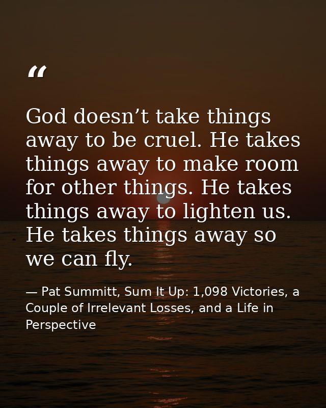 God doesn’t take things away to be cruel. He takes things away to make room for other things. He takes things away to li — Pat Summitt, Sum It Up: 1,098 Victories, a Couple of Irrelevant Losses, and a Life in Perspective
