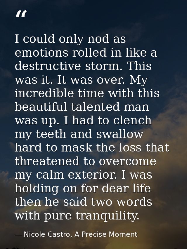 I could only nod as emotions rolled in like a destructive storm. This was it. It was over. My incredible time with this  — Nicole Castro, A Precise Moment