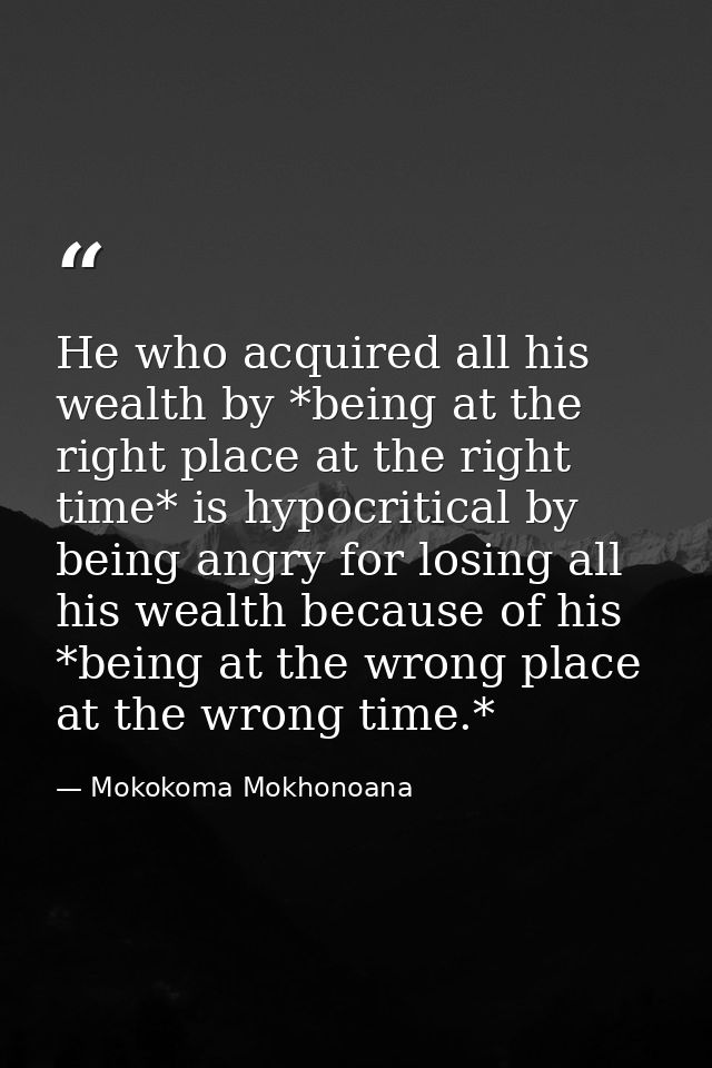 He who acquired all his wealth by *being at the right place at the right time* is hypocritical by being angry for losing — Mokokoma Mokhonoana