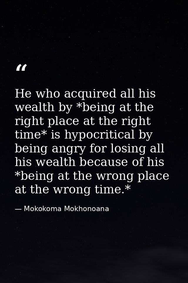 He who acquired all his wealth by *being at the right place at the right time* is hypocritical by being angry for losing — Mokokoma Mokhonoana