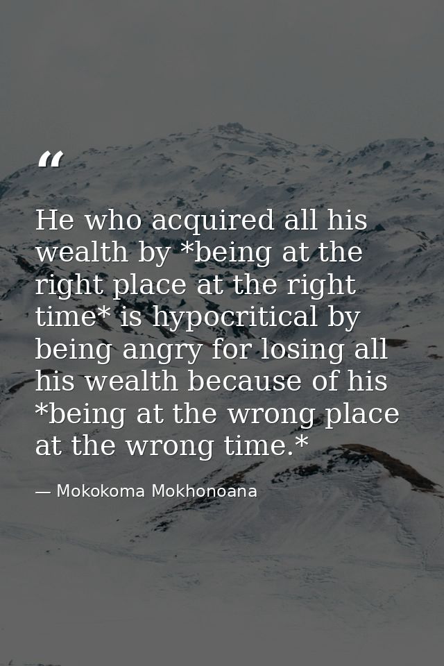 He who acquired all his wealth by *being at the right place at the right time* is hypocritical by being angry for losing — Mokokoma Mokhonoana