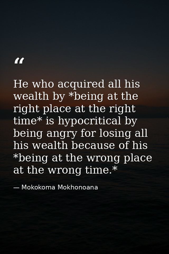 He who acquired all his wealth by *being at the right place at the right time* is hypocritical by being angry for losing — Mokokoma Mokhonoana