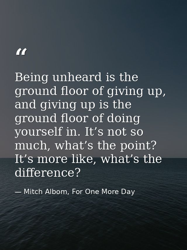Being unheard is the ground floor of giving up, and giving up is the ground floor of doing yourself in. It’s not so much — Mitch Albom, For One More Day