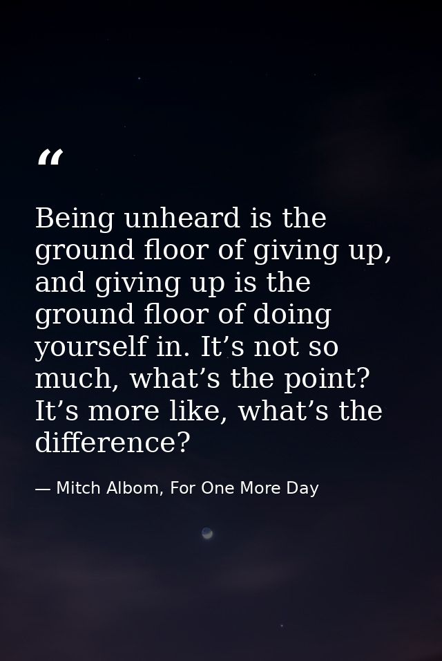 Being unheard is the ground floor of giving up, and giving up is the ground floor of doing yourself in. It’s not so much — Mitch Albom, For One More Day