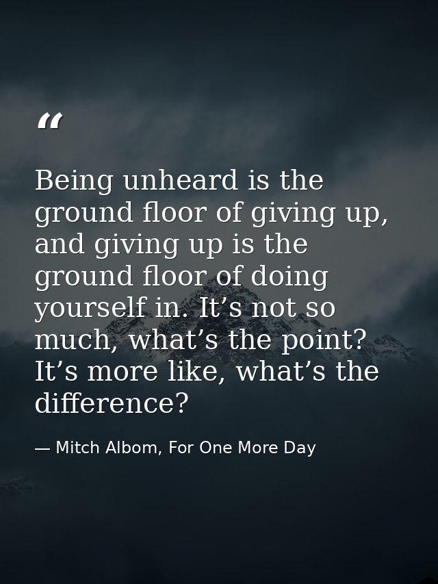 Being unheard is the ground floor of giving up, and giving up is the ground floor of doing yourself in. It’s not so much — Mitch Albom, For One More Day
