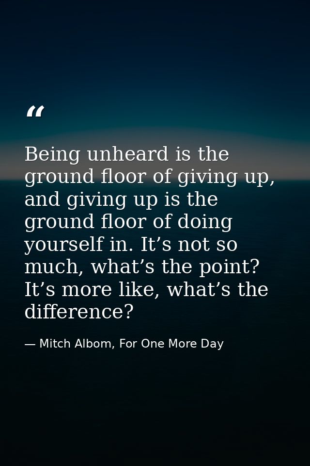 Being unheard is the ground floor of giving up, and giving up is the ground floor of doing yourself in. It’s not so much — Mitch Albom, For One More Day