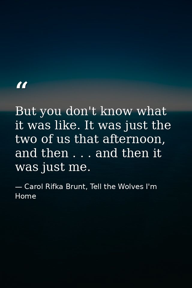 But you don't know what it was like. It was just the two of us that afternoon, and then . . . and then it was just me. — Carol Rifka Brunt, Tell the Wolves I'm Home