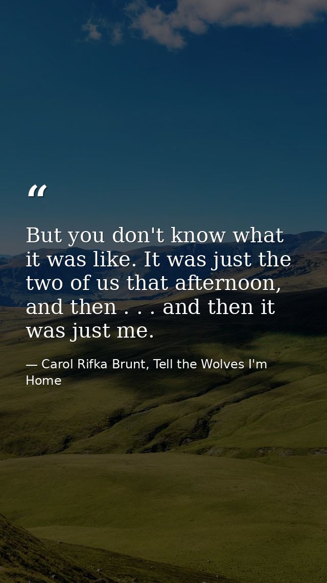 But you don't know what it was like. It was just the two of us that afternoon, and then . . . and then it was just me. — Carol Rifka Brunt, Tell the Wolves I'm Home