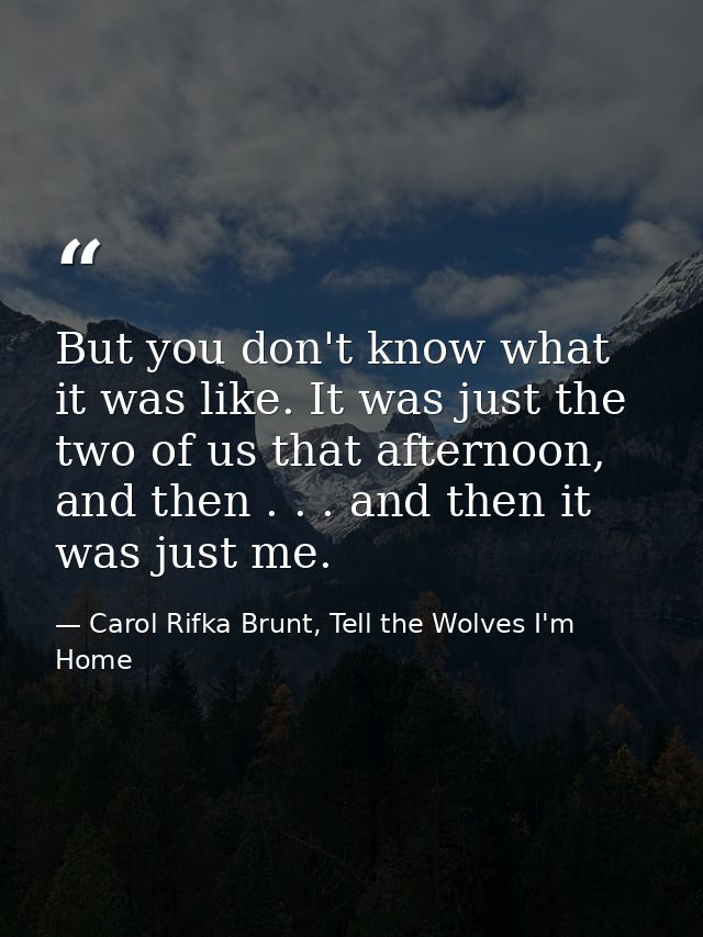 But you don't know what it was like. It was just the two of us that afternoon, and then . . . and then it was just me. — Carol Rifka Brunt, Tell the Wolves I'm Home