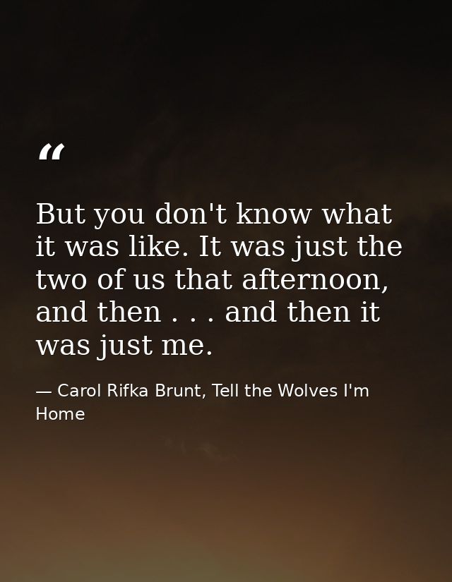But you don't know what it was like. It was just the two of us that afternoon, and then . . . and then it was just me. — Carol Rifka Brunt, Tell the Wolves I'm Home