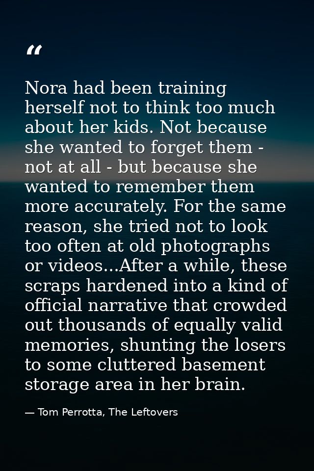 Nora had been training herself not to think too much about her kids. Not because she wanted to forget them - not at all  — Tom Perrotta, The Leftovers