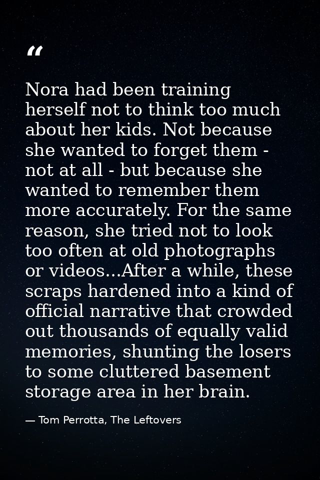 Nora had been training herself not to think too much about her kids. Not because she wanted to forget them - not at all  — Tom Perrotta, The Leftovers