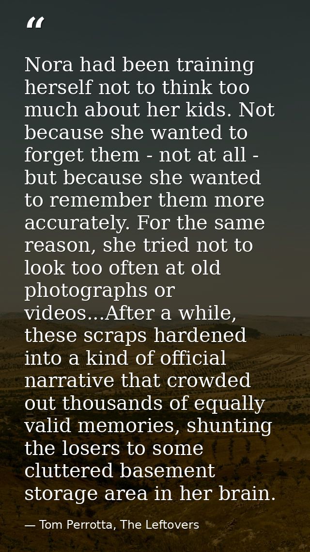 Nora had been training herself not to think too much about her kids. Not because she wanted to forget them - not at all  — Tom Perrotta, The Leftovers