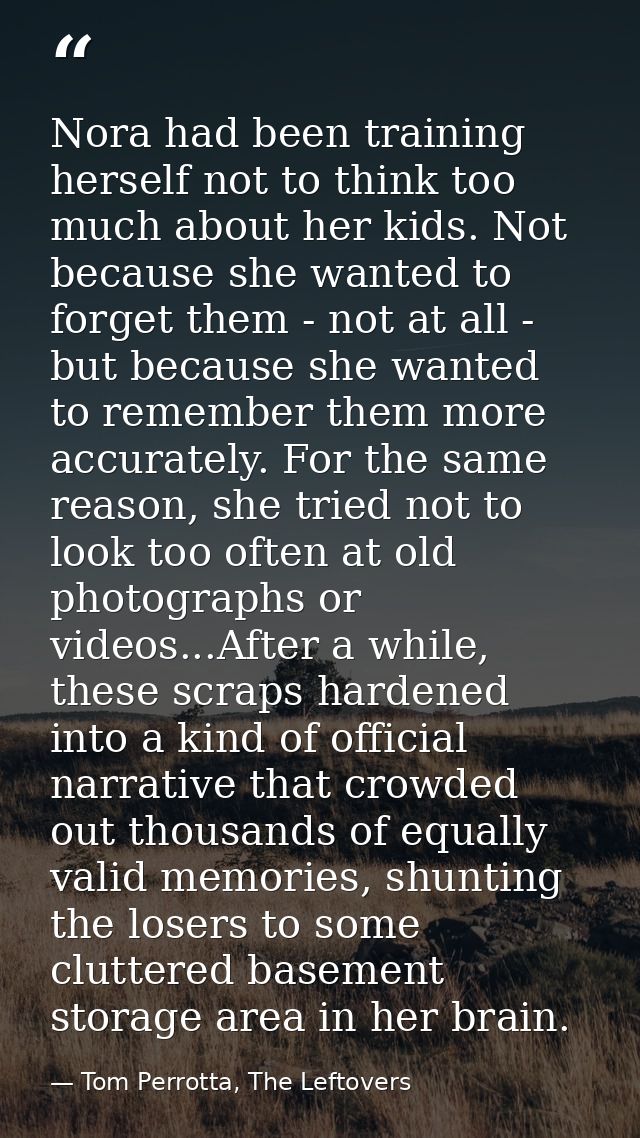 Nora had been training herself not to think too much about her kids. Not because she wanted to forget them - not at all  — Tom Perrotta, The Leftovers
