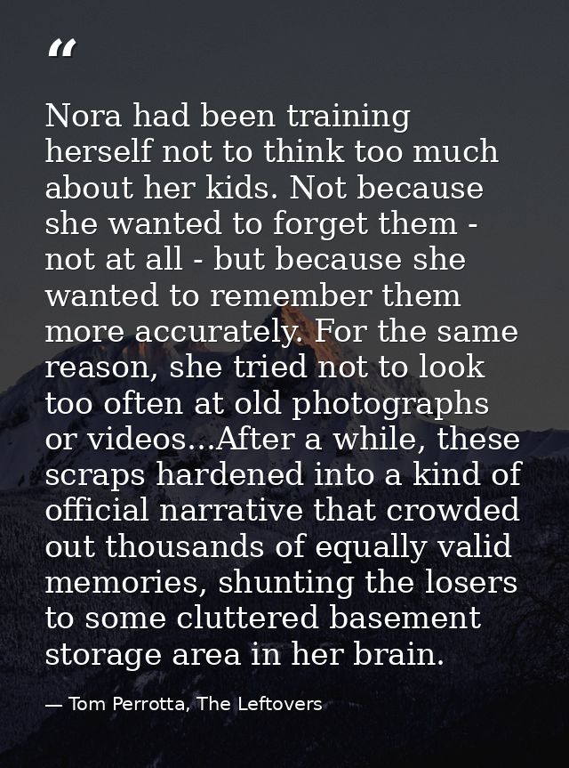 Nora had been training herself not to think too much about her kids. Not because she wanted to forget them - not at all  — Tom Perrotta, The Leftovers