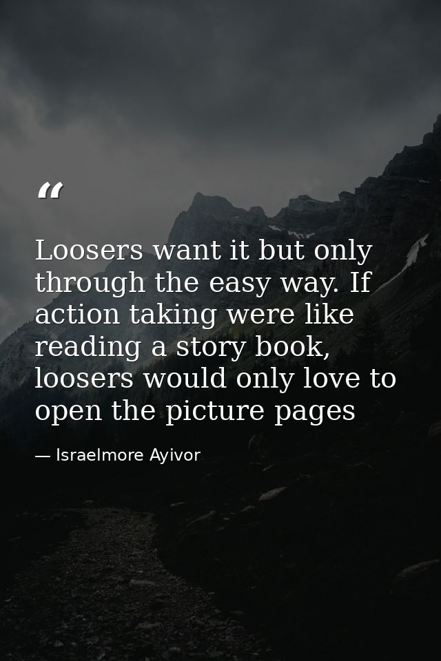 Loosers want it but only through the easy way. If action taking were like reading a story book, loosers would only love  — Israelmore Ayivor