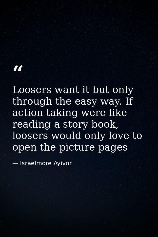 Loosers want it but only through the easy way. If action taking were like reading a story book, loosers would only love  — Israelmore Ayivor