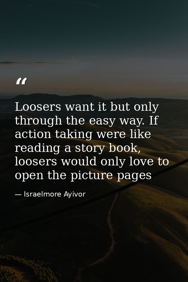 Loosers want it but only through the easy way. If action taking were like reading a story book, loosers would only love  — Israelmore Ayivor