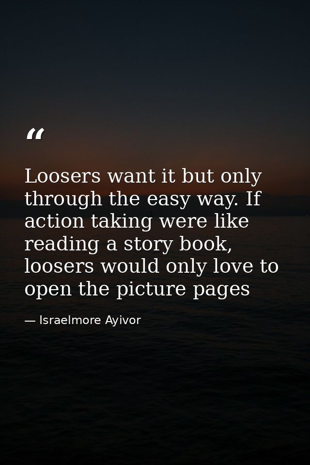 Loosers want it but only through the easy way. If action taking were like reading a story book, loosers would only love  — Israelmore Ayivor