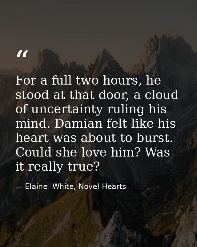 For a full two hours, he stood at that door, a cloud of uncertainty ruling his mind. Damian felt like his heart was abou — Elaine  White, Novel Hearts