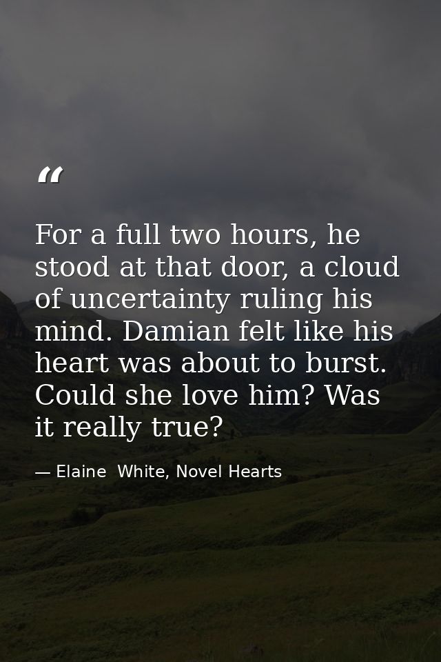 For a full two hours, he stood at that door, a cloud of uncertainty ruling his mind. Damian felt like his heart was abou — Elaine  White, Novel Hearts