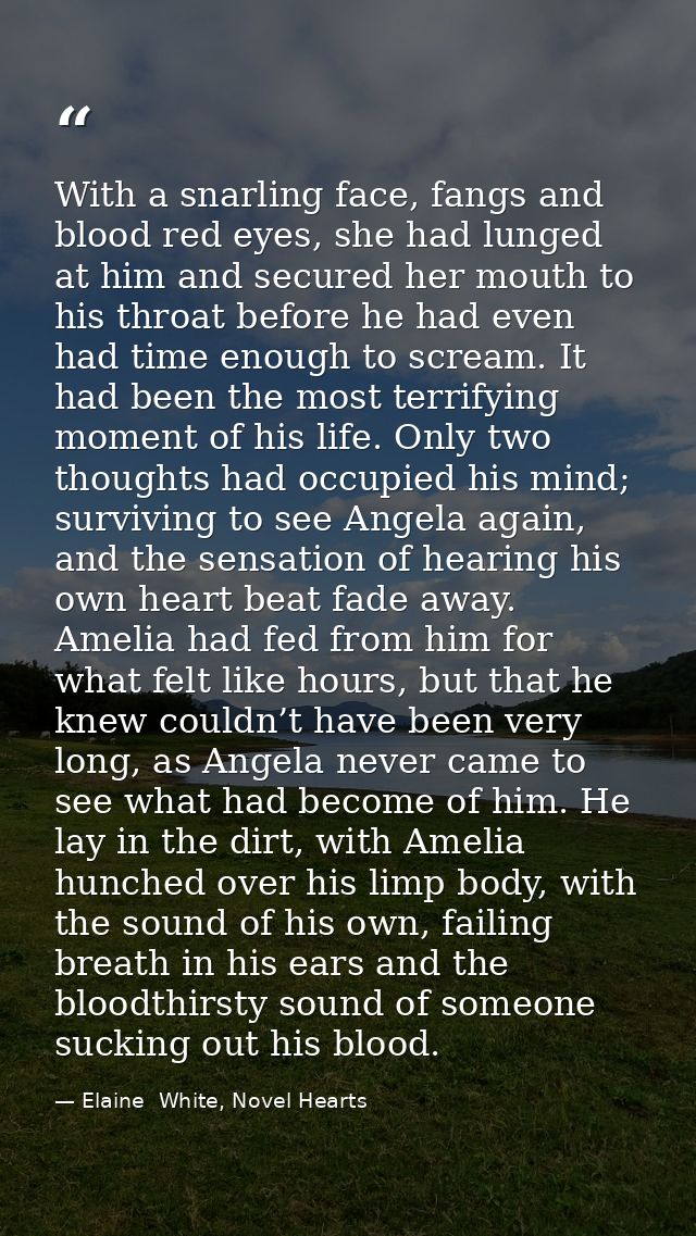 With a snarling face, fangs and blood red eyes, she had lunged at him and secured her mouth to his throat before he had  — Elaine  White, Novel Hearts