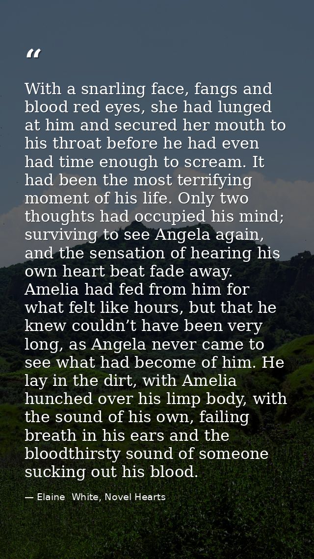 With a snarling face, fangs and blood red eyes, she had lunged at him and secured her mouth to his throat before he had  — Elaine  White, Novel Hearts