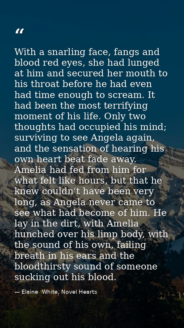 With a snarling face, fangs and blood red eyes, she had lunged at him and secured her mouth to his throat before he had  — Elaine  White, Novel Hearts