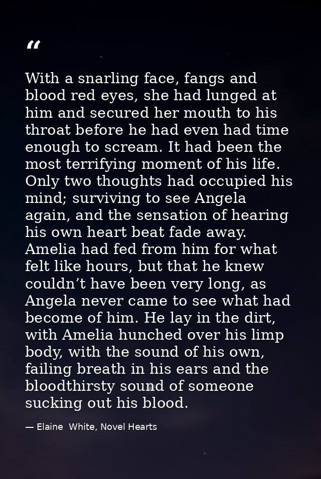 With a snarling face, fangs and blood red eyes, she had lunged at him and secured her mouth to his throat before he had  — Elaine  White, Novel Hearts