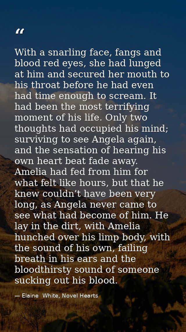 With a snarling face, fangs and blood red eyes, she had lunged at him and secured her mouth to his throat before he had  — Elaine  White, Novel Hearts