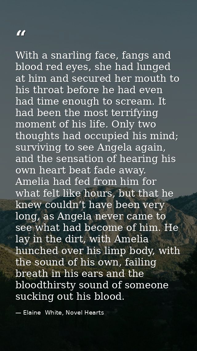 With a snarling face, fangs and blood red eyes, she had lunged at him and secured her mouth to his throat before he had  — Elaine  White, Novel Hearts