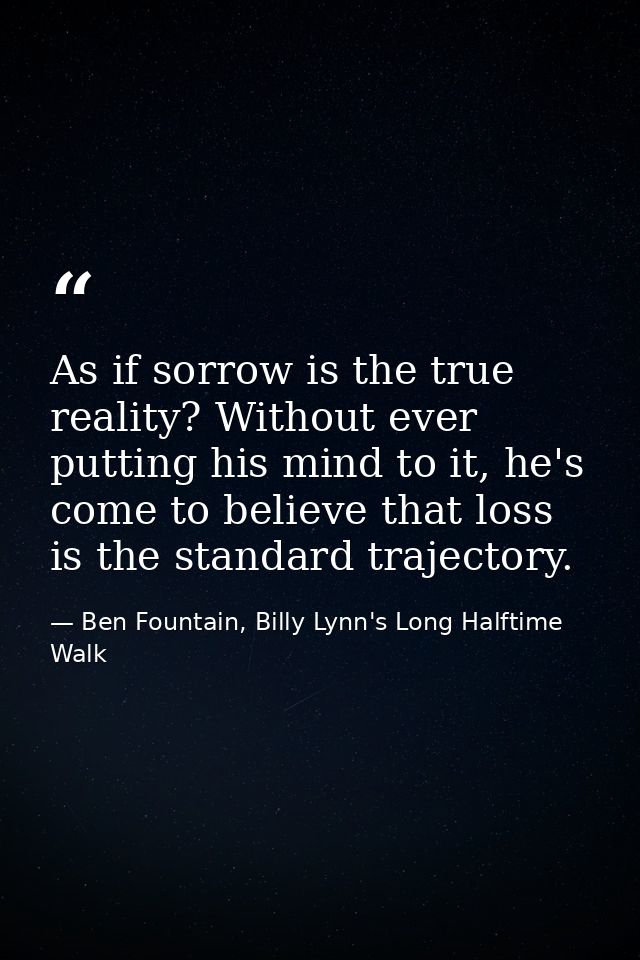 As if sorrow is the true reality? Without ever putting his mind to it, he's come to believe that loss is the standard tr — Ben Fountain, Billy Lynn's Long Halftime Walk