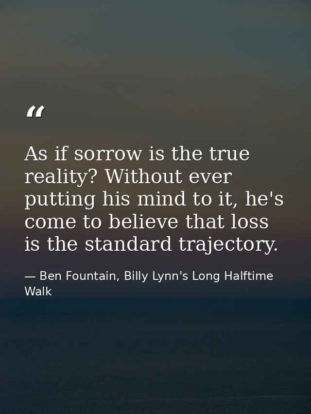 As if sorrow is the true reality? Without ever putting his mind to it, he's come to believe that loss is the standard tr — Ben Fountain, Billy Lynn's Long Halftime Walk