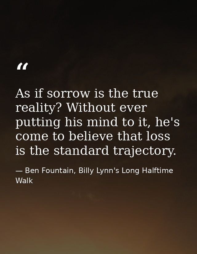 As if sorrow is the true reality? Without ever putting his mind to it, he's come to believe that loss is the standard tr — Ben Fountain, Billy Lynn's Long Halftime Walk