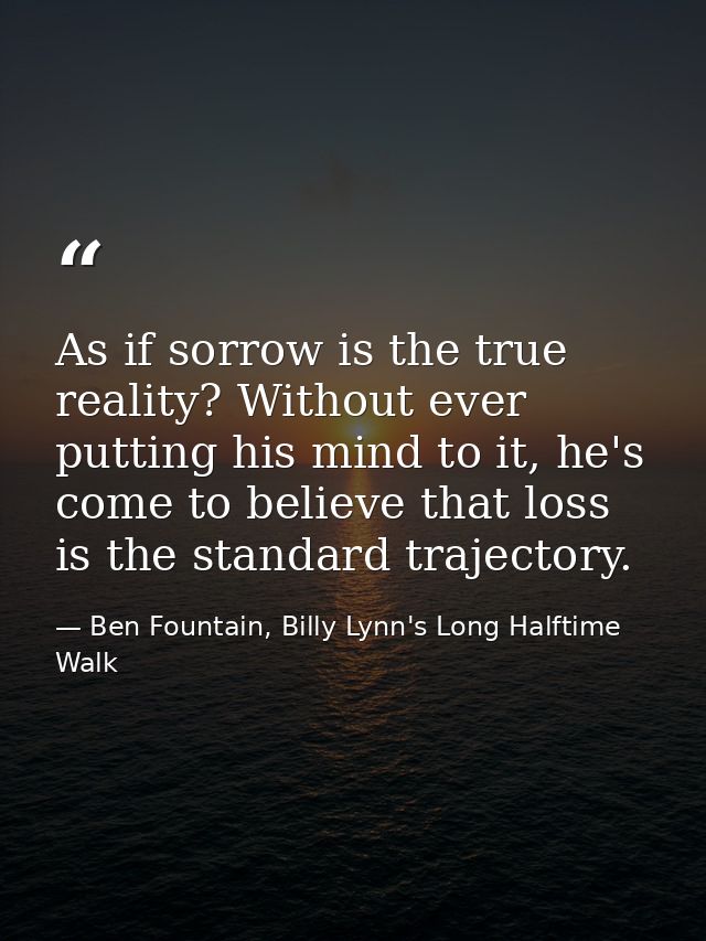 As if sorrow is the true reality? Without ever putting his mind to it, he's come to believe that loss is the standard tr — Ben Fountain, Billy Lynn's Long Halftime Walk