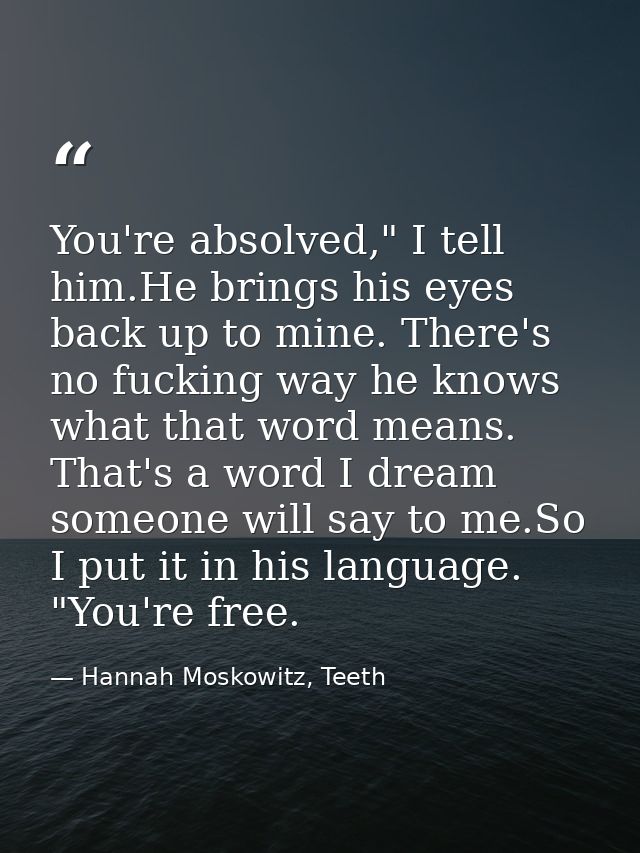 You're absolved," I tell him.He brings his eyes back up to mine. There's no fucking way he knows what that word means. T — Hannah Moskowitz, Teeth