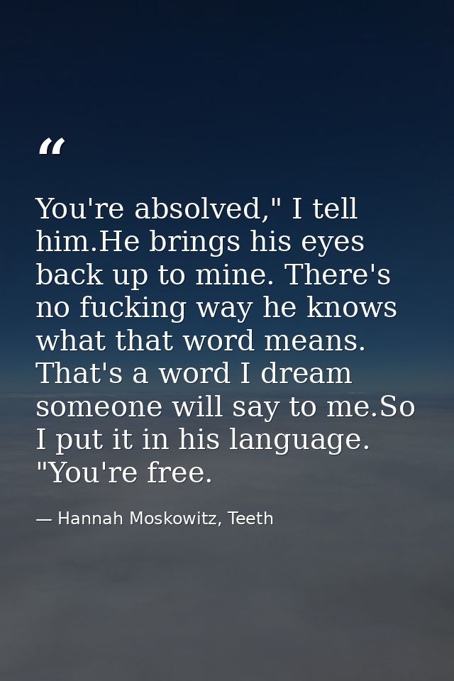 You're absolved," I tell him.He brings his eyes back up to mine. There's no fucking way he knows what that word means. T — Hannah Moskowitz, Teeth
