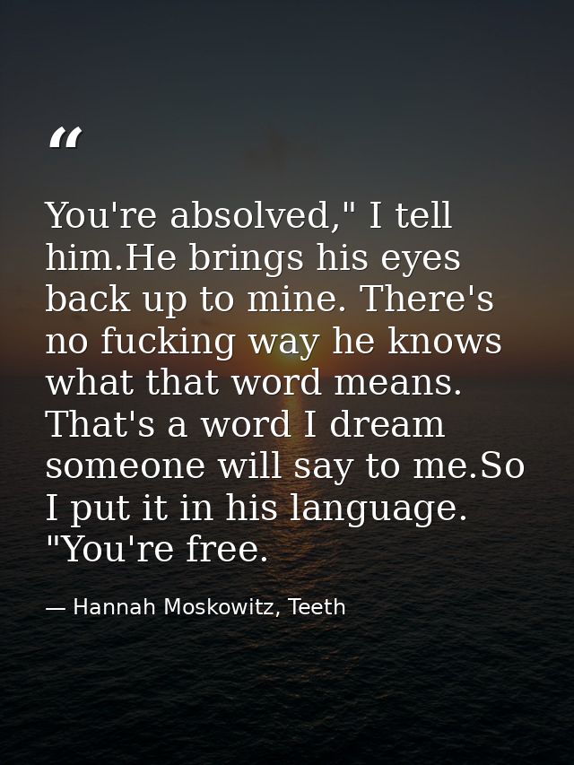 You're absolved," I tell him.He brings his eyes back up to mine. There's no fucking way he knows what that word means. T — Hannah Moskowitz, Teeth