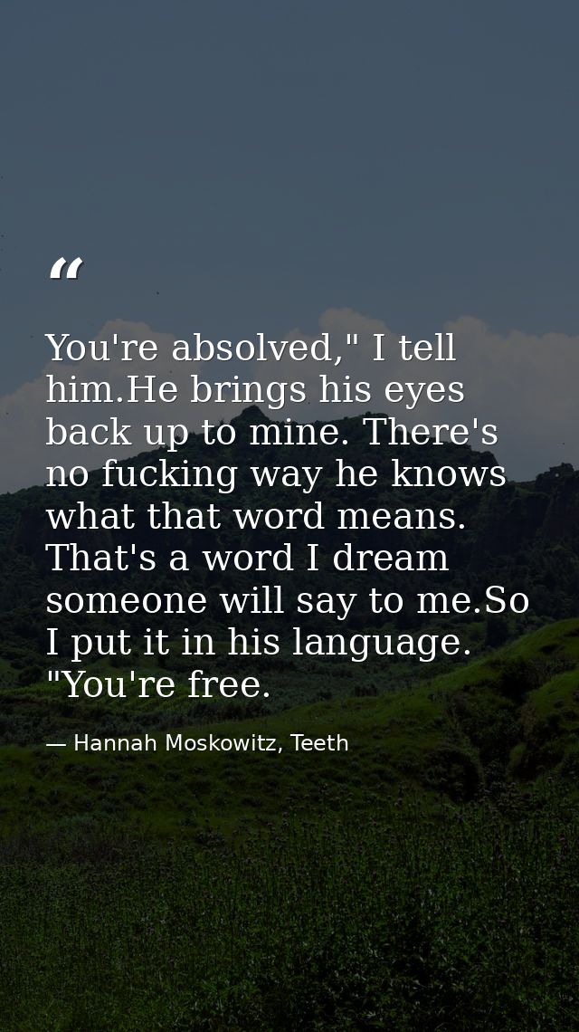 You're absolved," I tell him.He brings his eyes back up to mine. There's no fucking way he knows what that word means. T — Hannah Moskowitz, Teeth