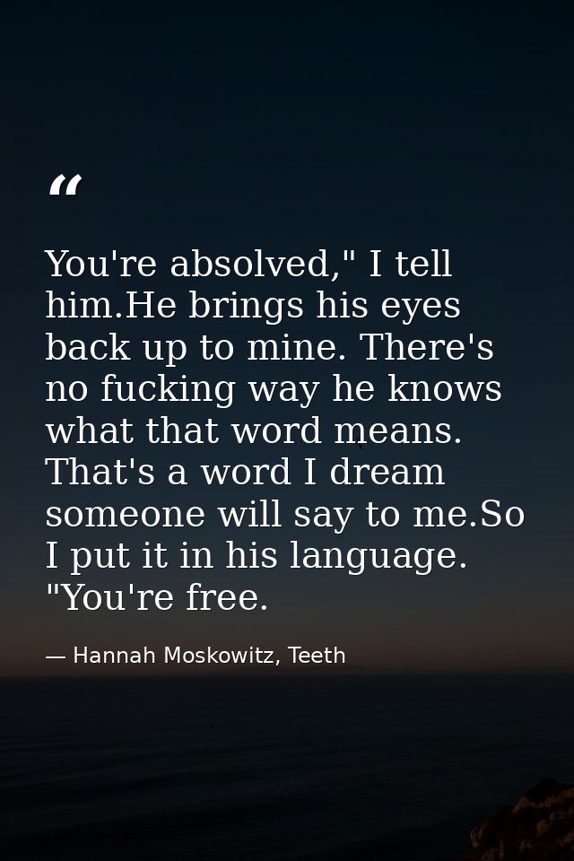 You're absolved," I tell him.He brings his eyes back up to mine. There's no fucking way he knows what that word means. T — Hannah Moskowitz, Teeth