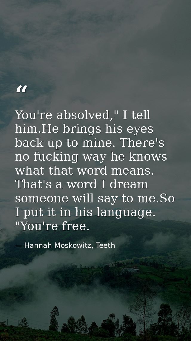 You're absolved," I tell him.He brings his eyes back up to mine. There's no fucking way he knows what that word means. T — Hannah Moskowitz, Teeth