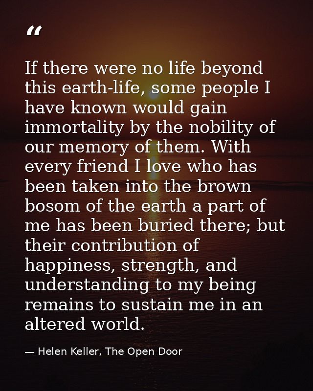 If there were no life beyond this earth-life, some people I have known would gain immortality by the nobility of our mem — Helen Keller, The Open Door