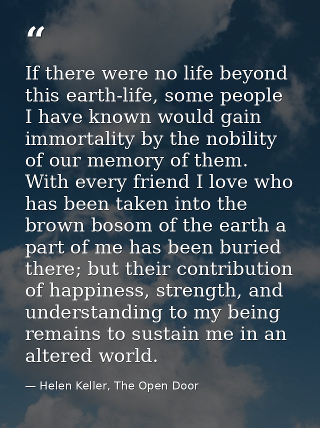 If there were no life beyond this earth-life, some people I have known would gain immortality by the nobility of our mem — Helen Keller, The Open Door