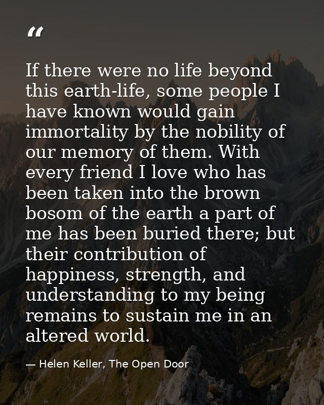 If there were no life beyond this earth-life, some people I have known would gain immortality by the nobility of our mem — Helen Keller, The Open Door