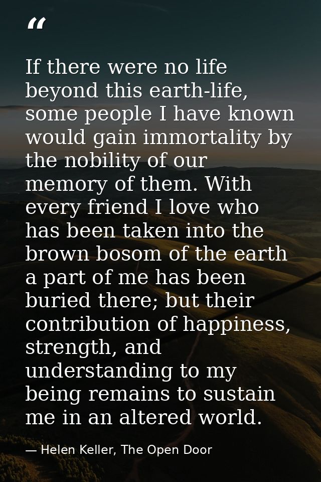 If there were no life beyond this earth-life, some people I have known would gain immortality by the nobility of our mem — Helen Keller, The Open Door