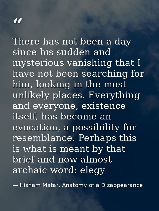 There has not been a day since his sudden and mysterious vanishing that I have not been searching for him, looking in th — Hisham Matar, Anatomy of a Disappearance
