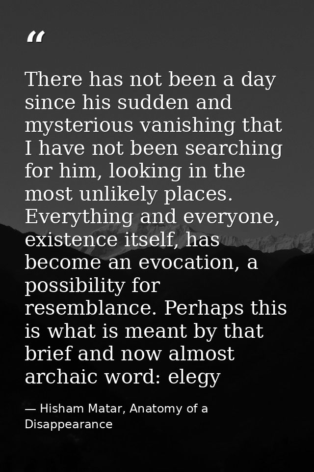 There has not been a day since his sudden and mysterious vanishing that I have not been searching for him, looking in th — Hisham Matar, Anatomy of a Disappearance