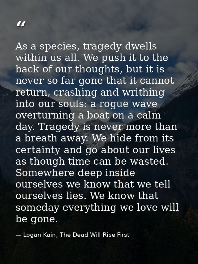 As a species, tragedy dwells within us all. We push it to the back of our thoughts, but it is never so far gone that it  — Logan Kain, The Dead Will Rise First
