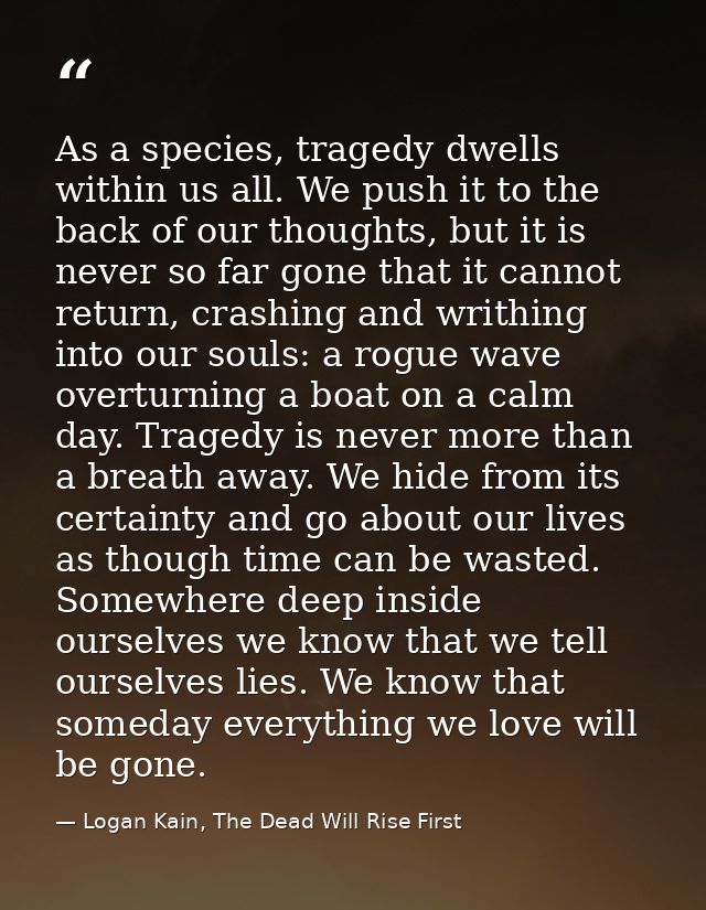 As a species, tragedy dwells within us all. We push it to the back of our thoughts, but it is never so far gone that it  — Logan Kain, The Dead Will Rise First